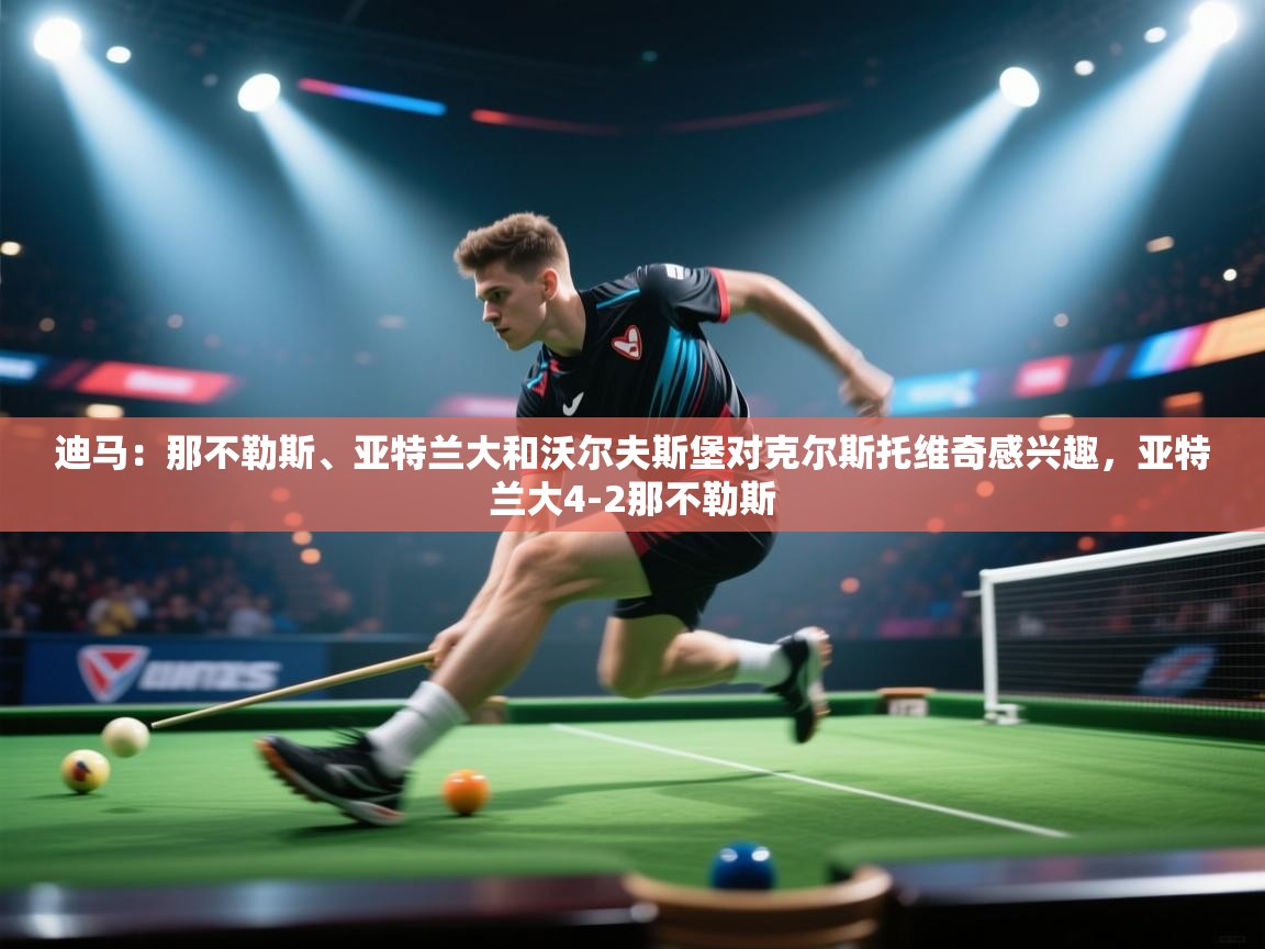 问鼎娱乐app官方下载-迪马：那不勒斯、亚特兰大和沃尔夫斯堡对克尔斯托维奇感兴趣，亚特兰大4-2那不勒斯