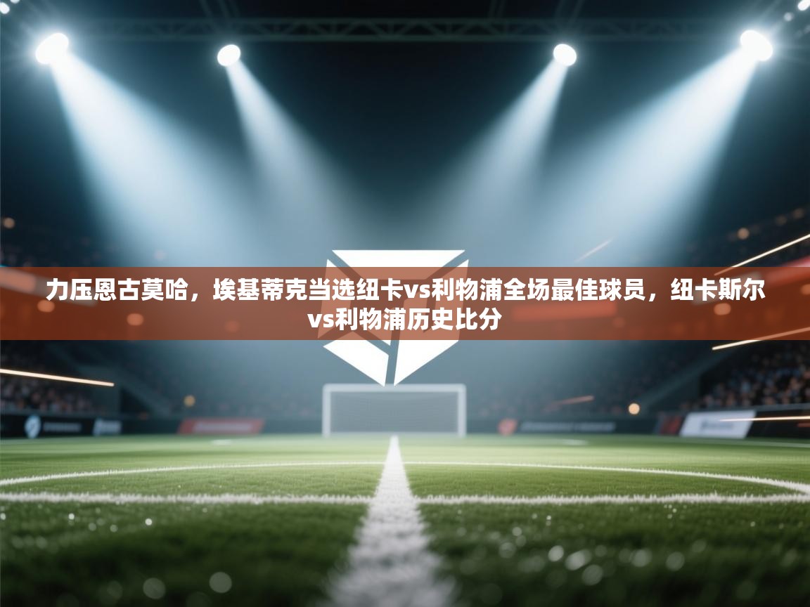 问鼎娱乐ios-力压恩古莫哈,埃基蒂克当选纽卡vs利物浦全场最佳球员,纽卡斯尔vs利物浦历史比分 第1张