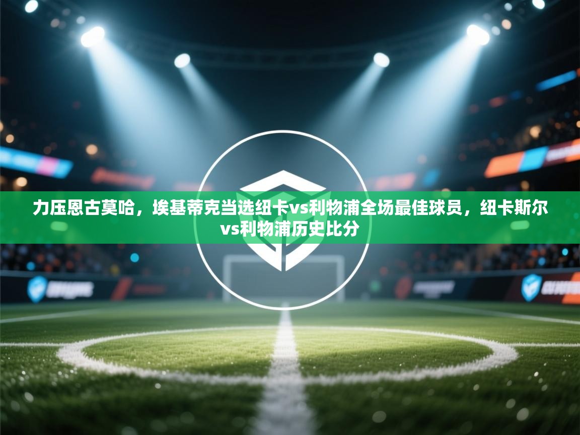 问鼎娱乐ios-力压恩古莫哈,埃基蒂克当选纽卡vs利物浦全场最佳球员,纽卡斯尔vs利物浦历史比分 第2张