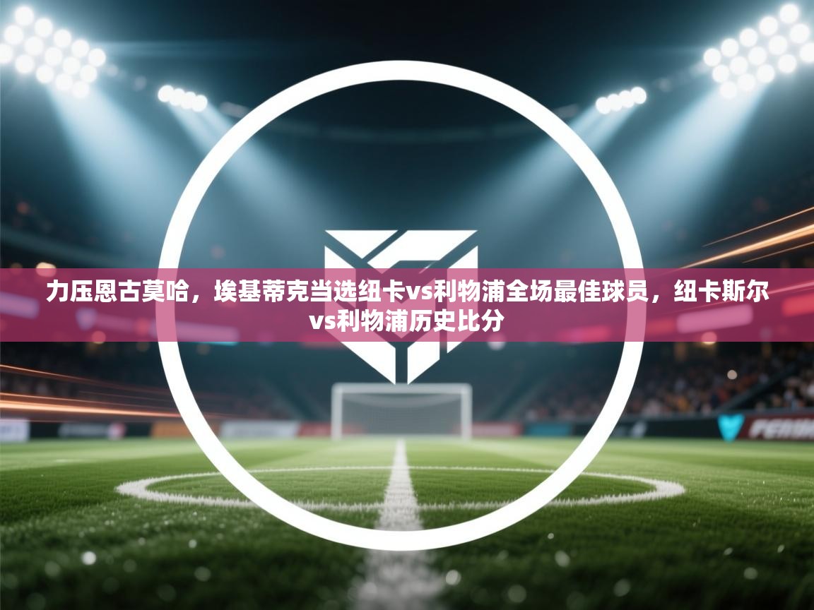 问鼎娱乐ios-力压恩古莫哈,埃基蒂克当选纽卡vs利物浦全场最佳球员,纽卡斯尔vs利物浦历史比分 第3张