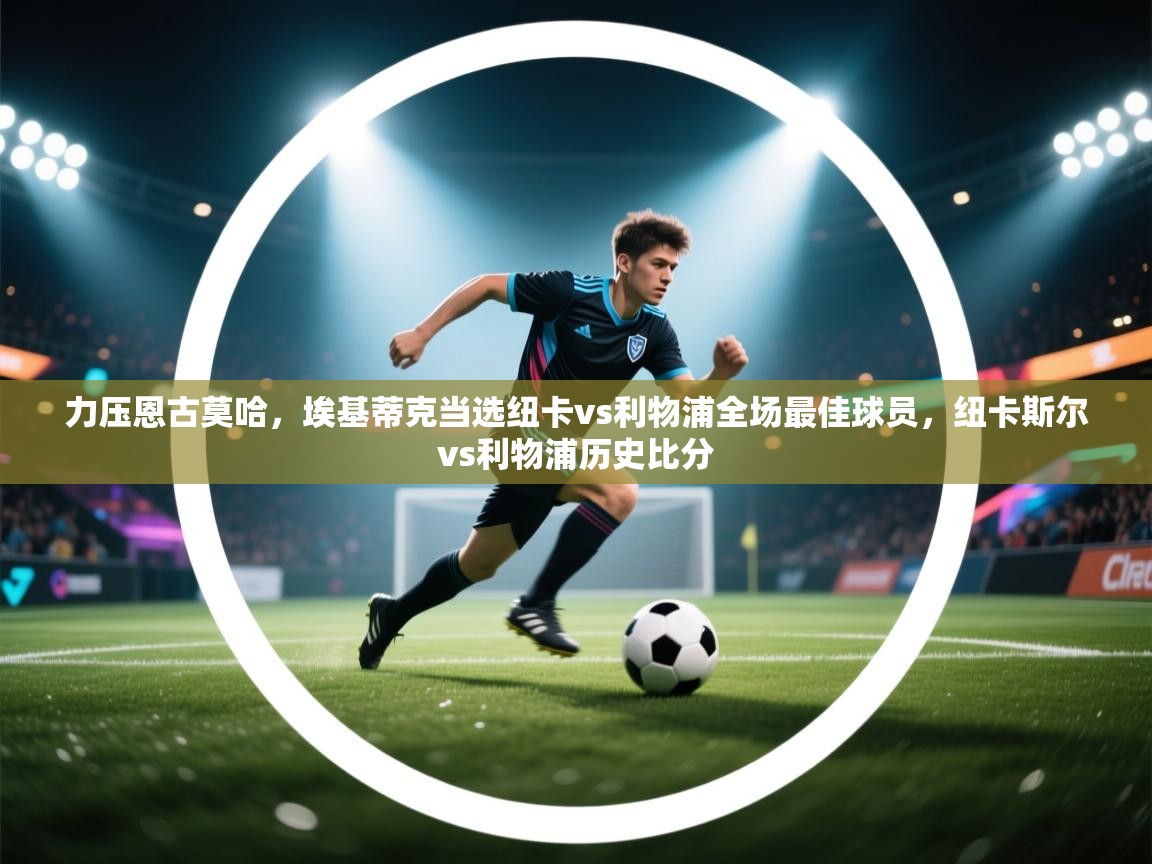 问鼎娱乐ios-力压恩古莫哈,埃基蒂克当选纽卡vs利物浦全场最佳球员,纽卡斯尔vs利物浦历史比分 第4张