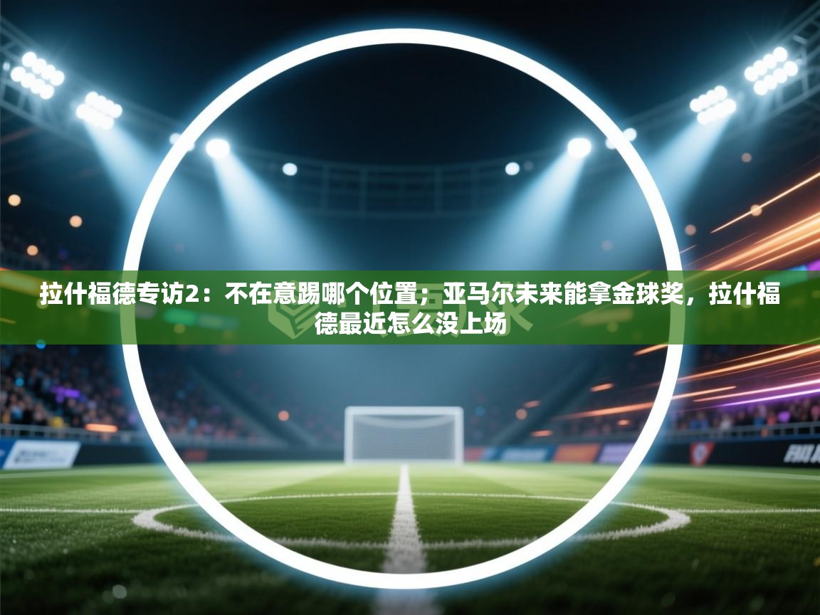 问鼎娱乐链接-拉什福德专访2:不在意踢哪个位置;亚马尔未来能拿金球奖,拉什福德最近怎么没上场