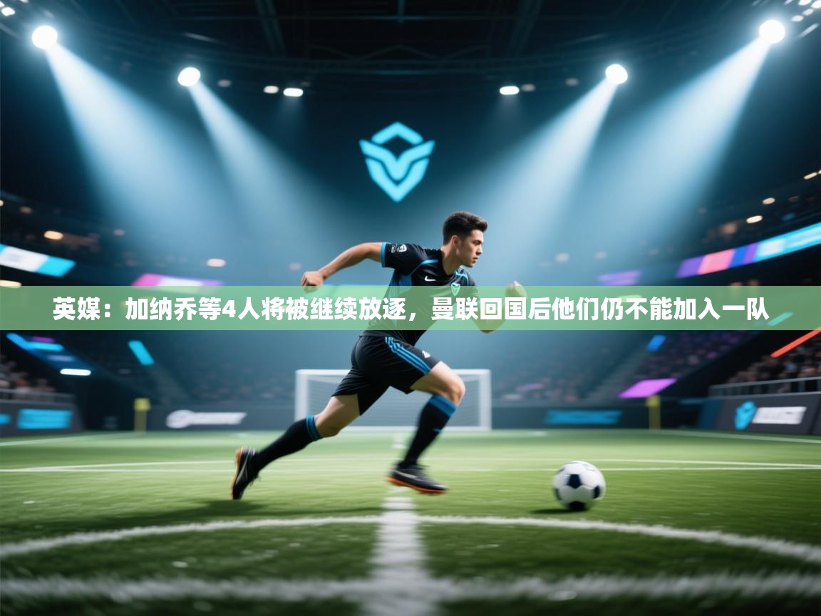 问鼎娱乐在线登陆-英媒:加纳乔等4人将被继续放逐,曼联回国后他们仍不能加入一队 第1张