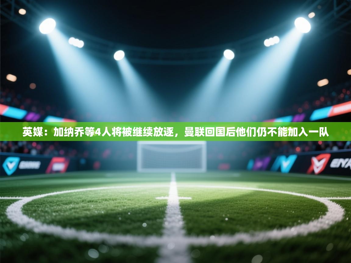 问鼎娱乐在线登陆-英媒:加纳乔等4人将被继续放逐,曼联回国后他们仍不能加入一队 第3张