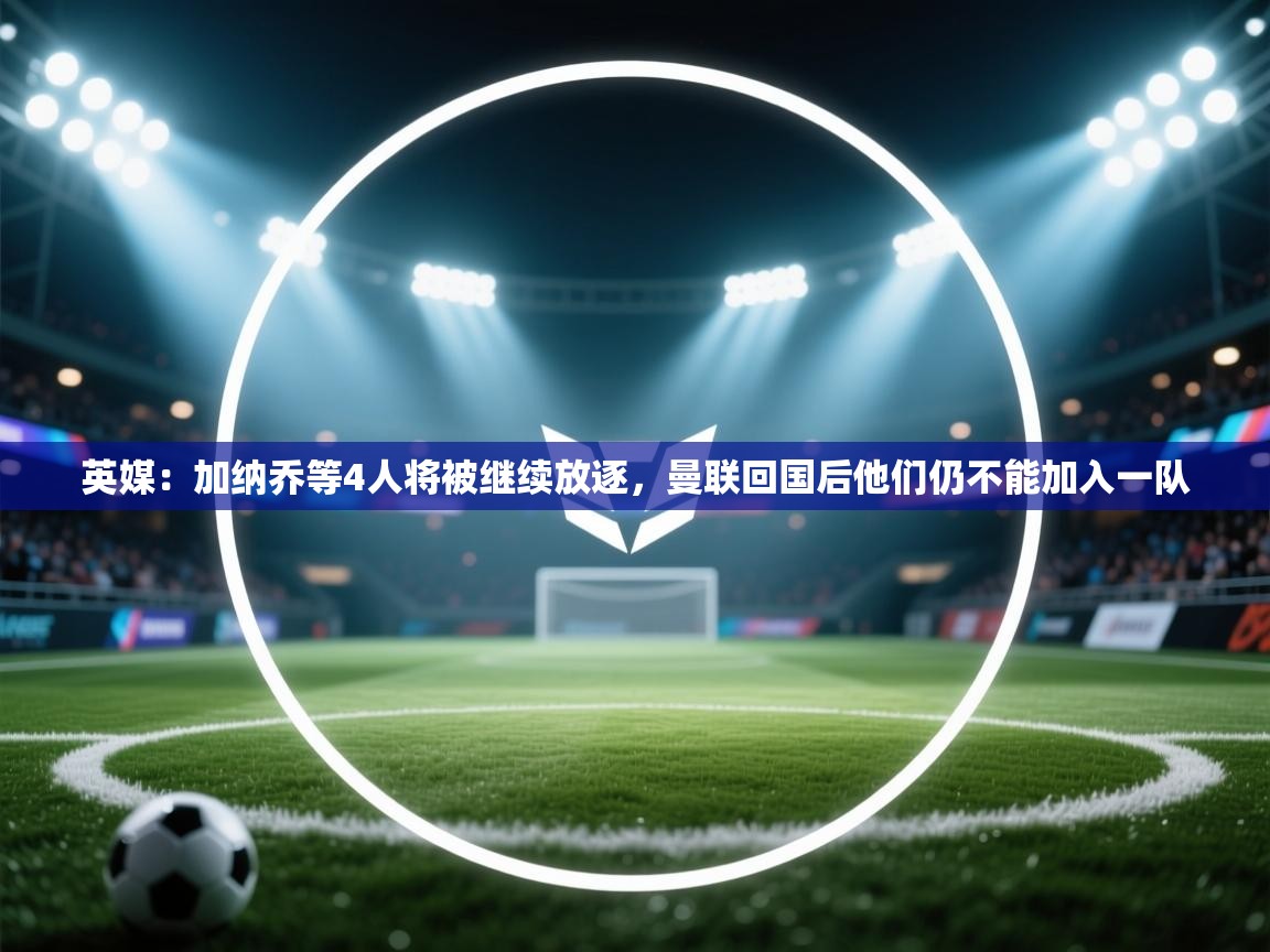 问鼎娱乐在线登陆-英媒:加纳乔等4人将被继续放逐,曼联回国后他们仍不能加入一队 第2张
