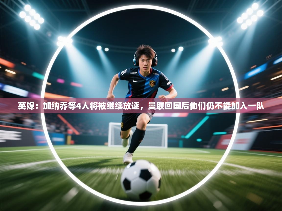 问鼎娱乐在线登陆-英媒:加纳乔等4人将被继续放逐,曼联回国后他们仍不能加入一队 第4张